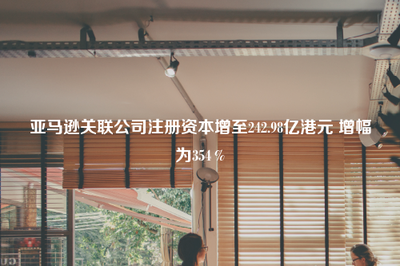 亚马逊关联公司注册资本大幅增至242.98亿港元，增幅达354%，强化出版物进口业务布局